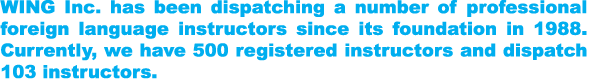 WING Inc. has been dispatching a number of professional foreign language instructors since its foundation in 1988. Currently, we have 500 registered instructors and dispatch 103 instructors.