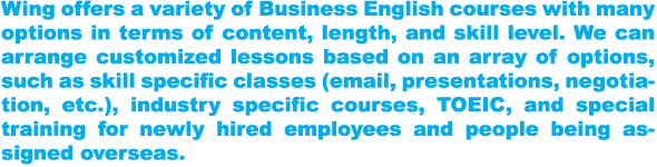 Wing offers a variety of Business English courses with many options in terms of content, length, and skill level. We can arrange customized lessons based on an array of options, such as skill specific classes (email, presentations, negotiation, etc.), industry specific courses, TOEIC, and special training for newly hired employees and people being assigned overseas.。