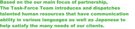 Based on the our main focus of partnership, The Task-Force Team introduces and dispatches talented human resources that have communication ability in various languages as well as Japanese to help satisfy the many needs of our clients.