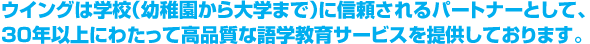 ウイングは学校（幼稚園から大学まで）に信頼されるパートナーとして、30年以上にわたって、高品質な語学教育サービス（外国語講師派遣・紹介、語学教育プログラム）を提供しております。